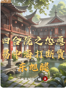 四合院之怂恿易中海打断贾东旭腿谷一鸣娄晓娥小说梗概_（庞贝城的丁瑶）四合院之怂恿易中海打断贾东旭腿谷一鸣娄晓娥全文阅读地址+免费试读章节