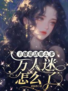 主播花活那么多，万人迷怎么了桑榆悠悠小说梗概_（花惊墨）主播花活那么多，万人迷怎么了桑榆悠悠全文阅读地址+免费试读章节