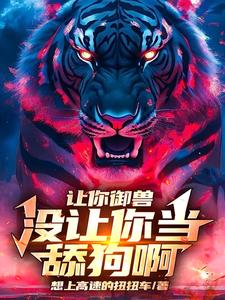 让你御兽，没让你当舔狗啊张扬番外+结局（想上高速的扭扭车）剧情介绍_让你御兽，没让你当舔狗啊精彩试读
