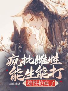 番外+结局疯批雌性能生能打，雄性抢疯了夏晴黎安安（塔花树）剧情介绍_疯批雌性能生能打，雄性抢疯了精彩试读